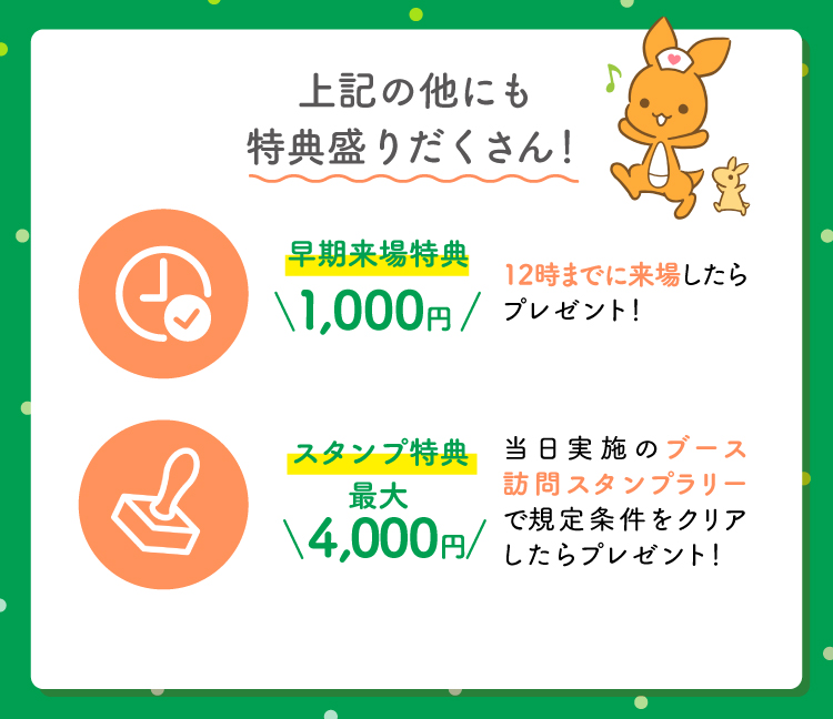 上記の他にも特典盛りだくさん！早期来場特典1,000円（12時までに来場したらプレゼント）スタンプ特典最大4,000円（当日実施のブース訪問スタンプラリーで規定条件をクリアしたらプレゼント！